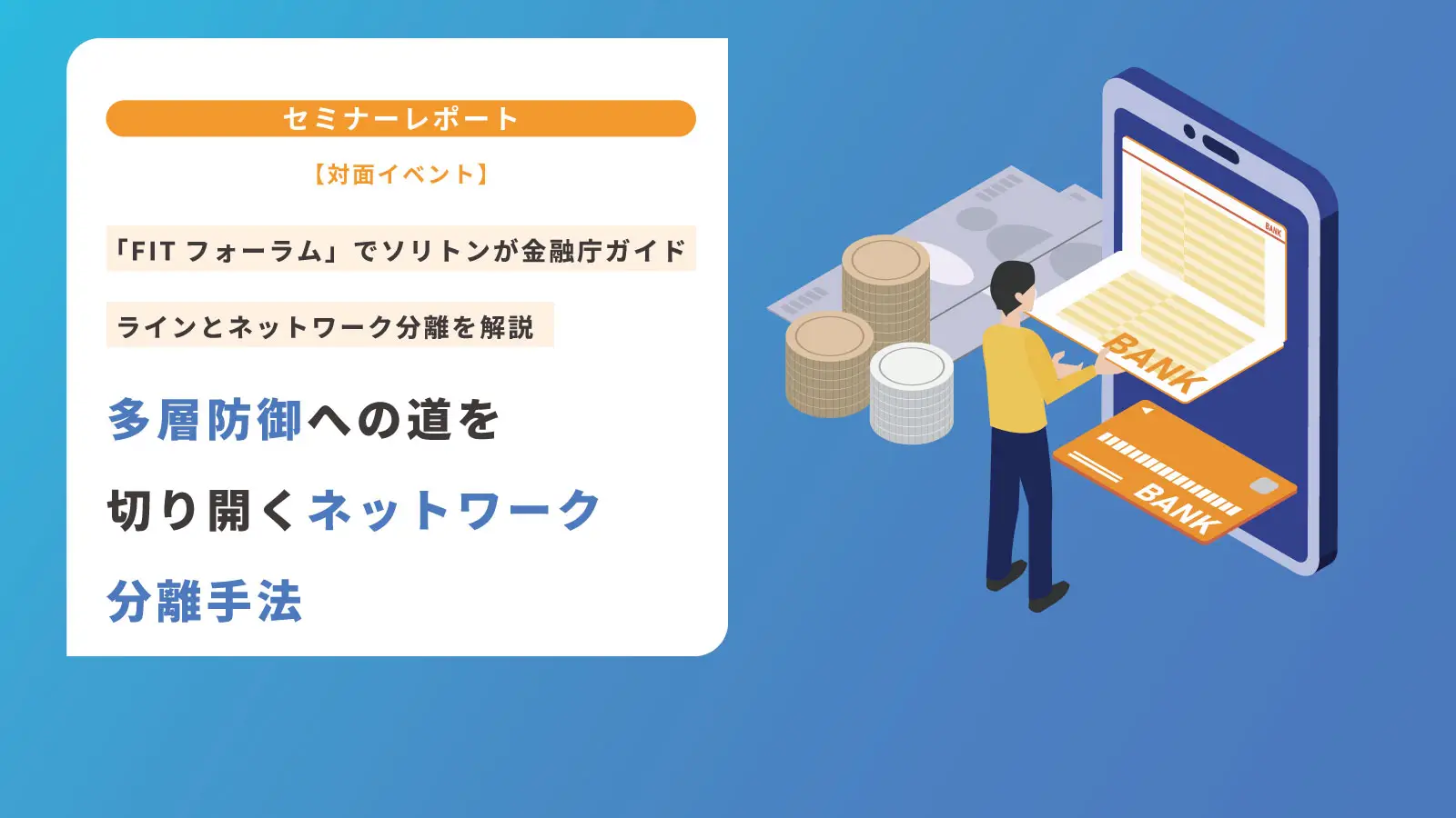 【対面イベント】「FITフォーラム」でソリトンが金融庁ガイドラインとネットワーク分離を解説|多層防御への道を切り開くネットワーク分離手法の画像